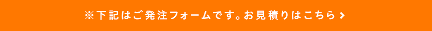 ※下記はご発注フォームです。お見積りはこちら