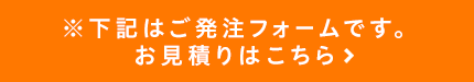 ※下記はご発注フォームです。お見積りはこちら