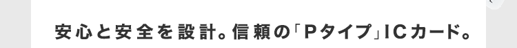 安心と安全を設計。信頼の「Pタイプ」ICカード。