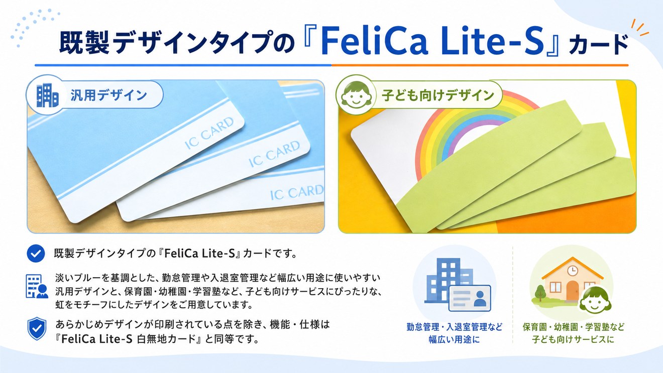 既製デザインタイプの『FeliCa Lite-S』カード。勤怠管理や入退室管理など幅広い用途に使いやすい汎用デザインと、保育園・幼稚園・学習塾など子ども向けサービスにぴったりな虹をモチーフにしたデザイン。機能・仕様はFeliCa Lite-S白無地カードと同等です。