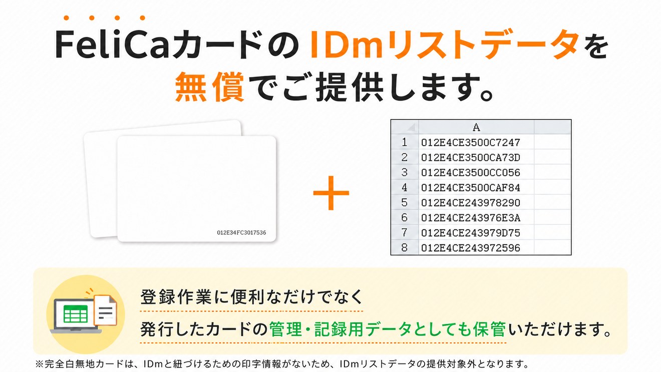 FeliCaカードのIDmリストデータを無償でご提供します。登録作業に便利なだけでなく、発行したカードの管理・記録用データとしても保管いただけます。※完全白無地カードはIDmリストデータの提供対象外です。