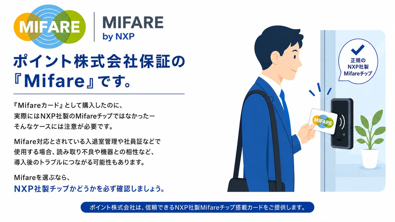 ポイント株式会社保証の『Mifare』です。Mifareカードとして購入したのに実際にはNXP社製のMifareチップではなかった、そんなケースには注意が必要です。ポイント株式会社は、信頼できるNXP社製Mifareチップ搭載カードをご提供します。